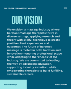 We envision a massage industry where barefoot massage therapists thrive in diverse settings, applying research and theory with skillful technique to create positive client experiences and outcomes. The future of barefoot massage is rooted in both tradition and innovation—honoring professional scope while adapting to the “kneads” of the industry. We are committed to leading the way by advancing education, supporting industry evolution, while empowering therapists to build fulfilling, sustainable careers.